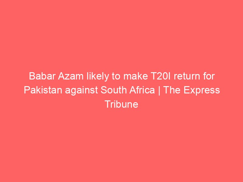 babar azam likely to make t20i return for pakistan against south africa the express tribune 8744