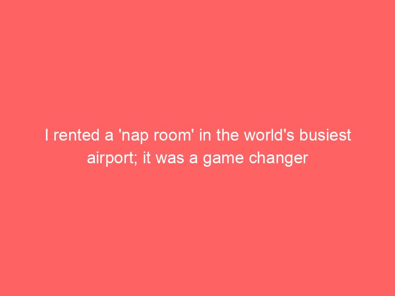 i rented a nap room in the worlds busiest airport it was a game changer 4650