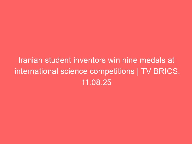 iranian student inventors win nine medals at international science competitions tv brics 11 08 25 3304