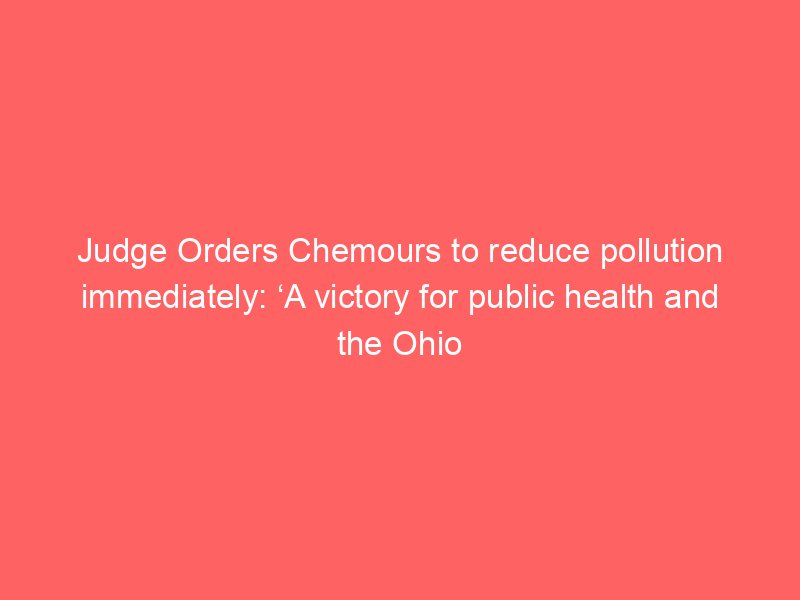 judge orders chemours to reduce pollution immediately a victory for public health and the ohio river real wv 2225