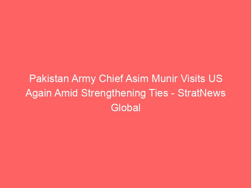 pakistan army chief asim munir visits us again amid strengthening ties stratnews global 2229