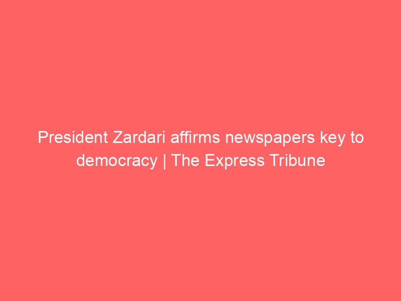 president zardari affirms newspapers key to democracy the express tribune 8768