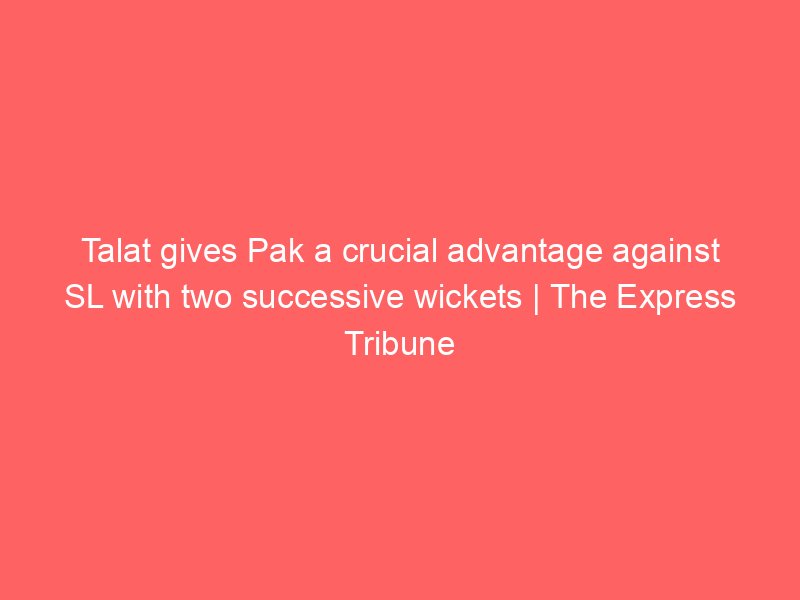 talat gives pak a crucial advantage against sl with two successive wickets the express tribune 8273