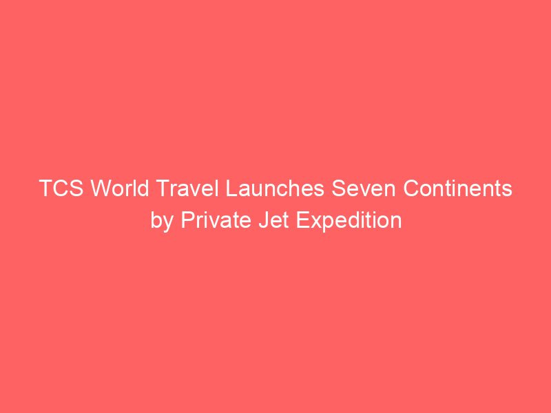 tcs world travel launches seven continents by private jet