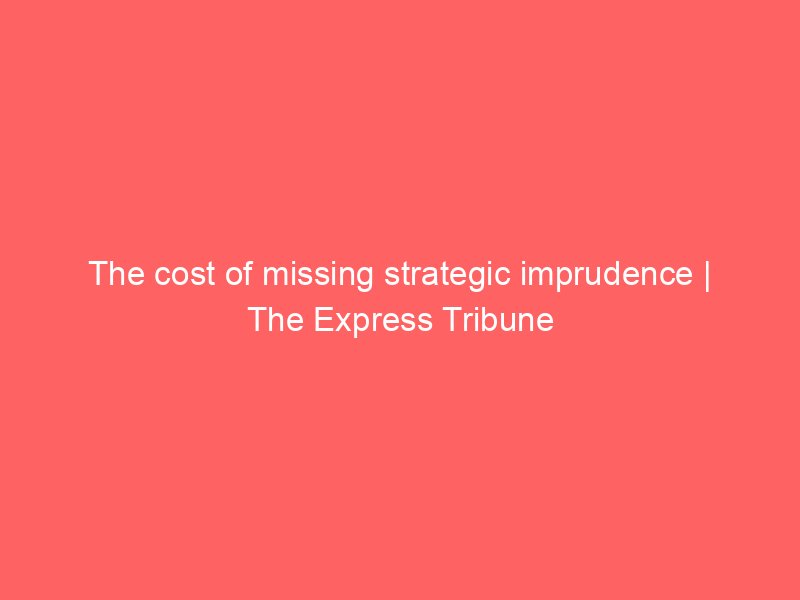 the cost of missing strategic imprudence the express tribune 8396