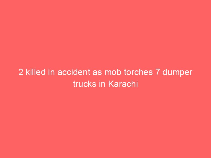 2 killed in accident as mob torches 7 dumper trucks in karachi 2150