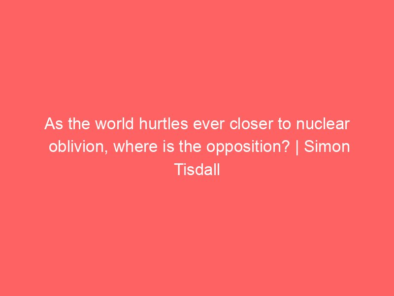 as the world hurtles ever closer to nuclear oblivion where is the opposition simon tisdall 2160