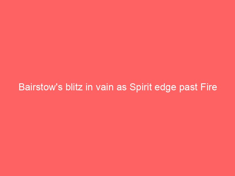 bairstows blitz in vain as spirit edge past fire 2134