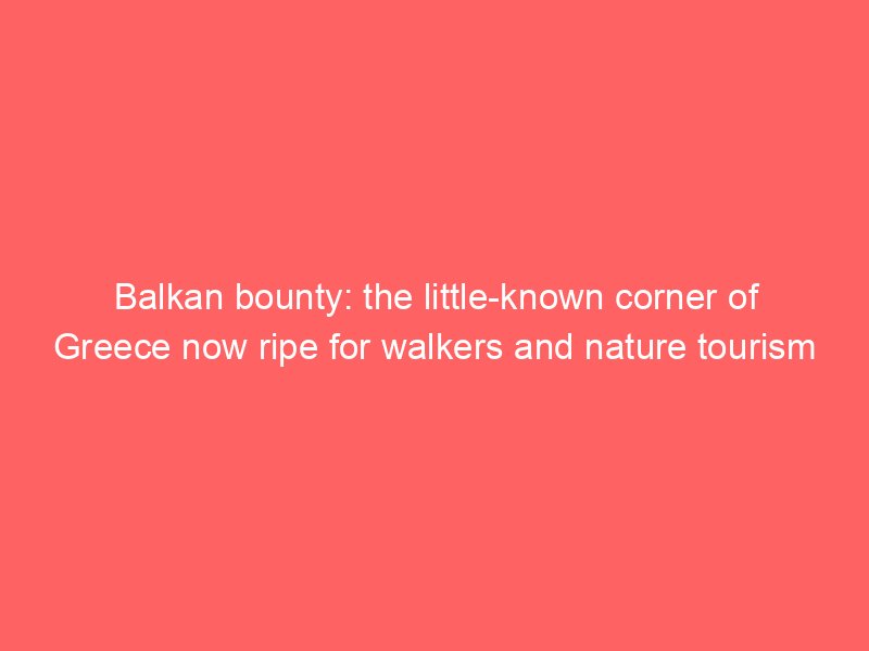balkan bounty the little known corner of greece now ripe for walkers and nature tourism 104