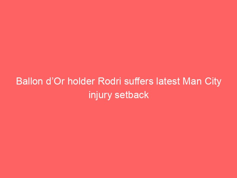 ballon dor holder rodri suffers latest man city injury setback 2087