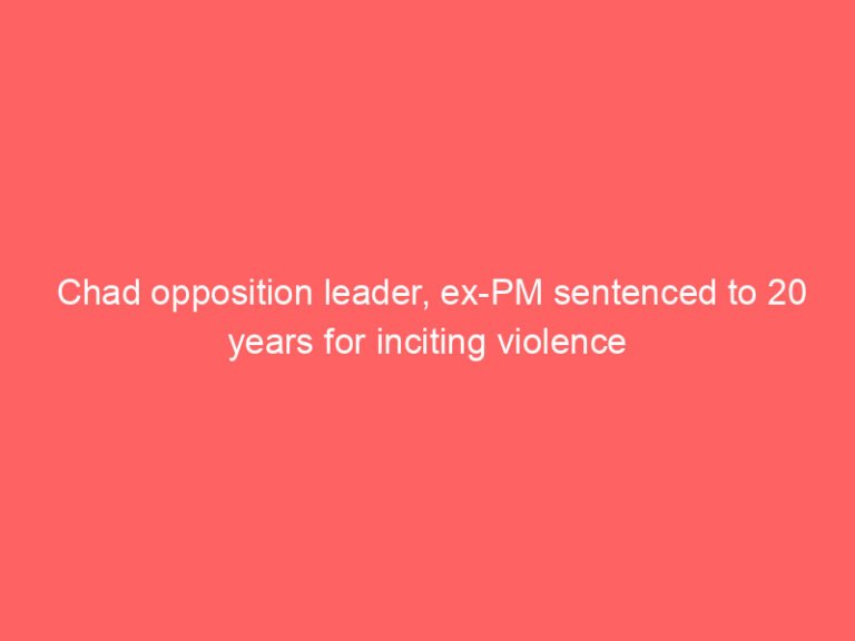 Chad opposition leader, ex-PM sentenced to 20 years for inciting violence