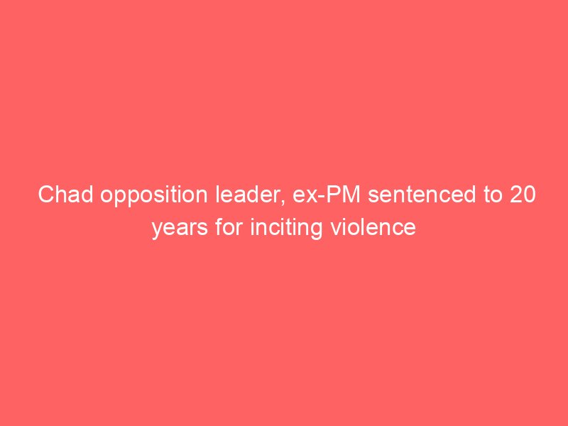 chad opposition leader ex pm sentenced to 20 years for inciting violence 2110