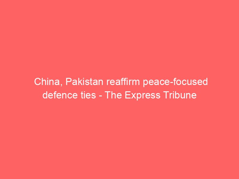 china pakistan reaffirm peace focused defence ties the express tribune 2123