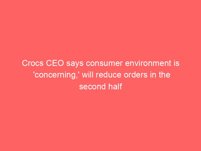 crocs ceo says consumer environment is concerning will reduce orders in the second half 2314