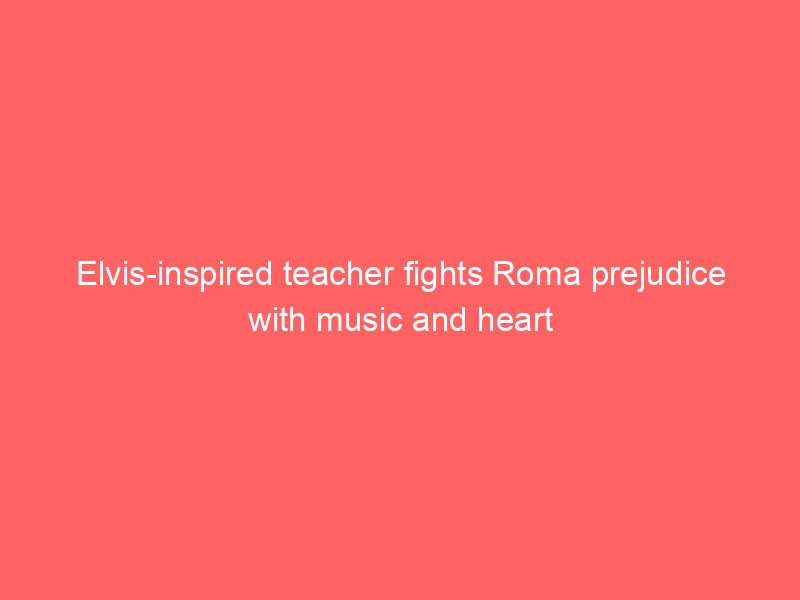 elvis inspired teacher fights roma prejudice with music and heart 2090