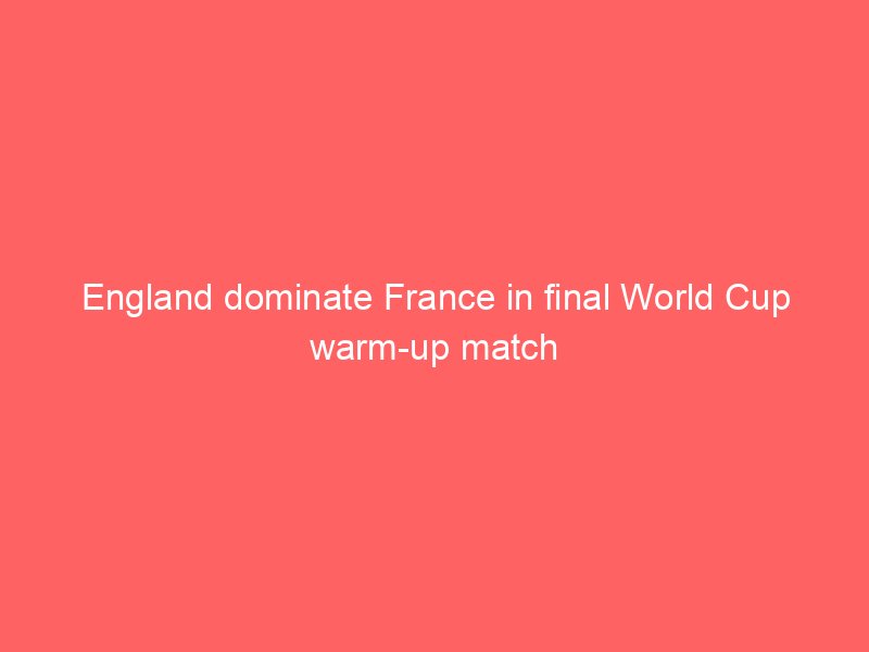 england dominate france in final world cup warm up match 2133