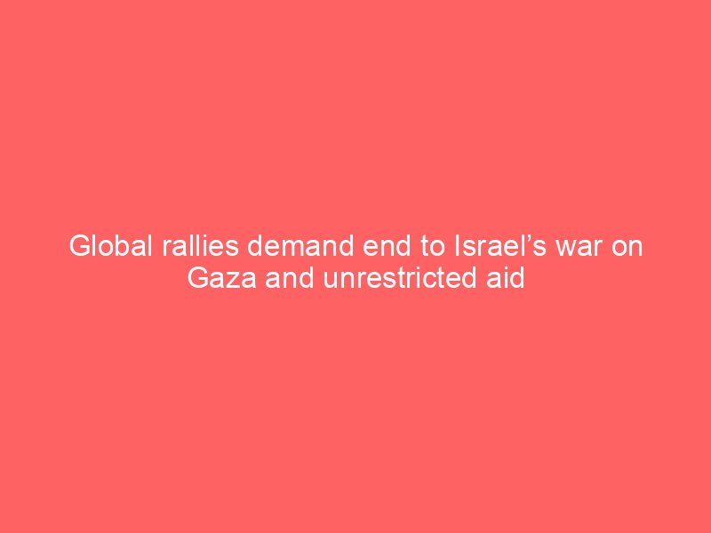 global rallies demand end to israels war on gaza and unrestricted aid 2216
