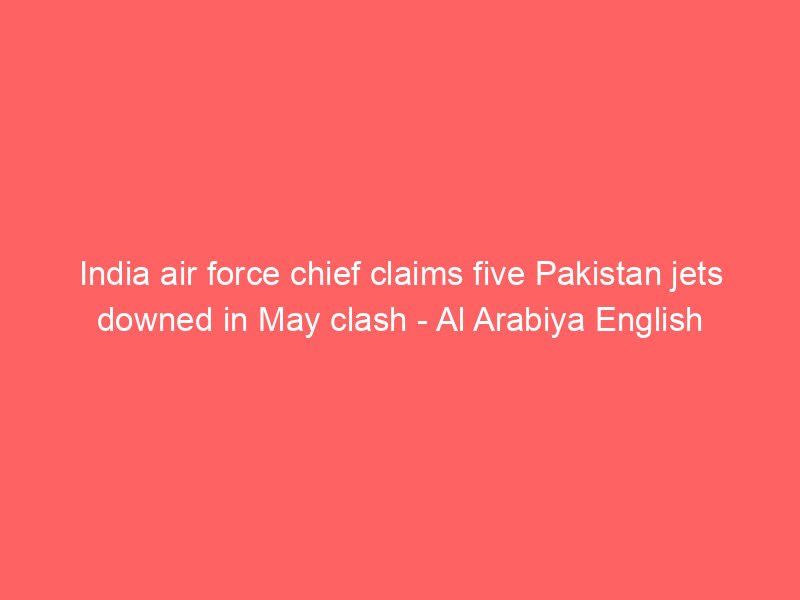 india air force chief claims five pakistan jets downed in may clash al arabiya english 2202