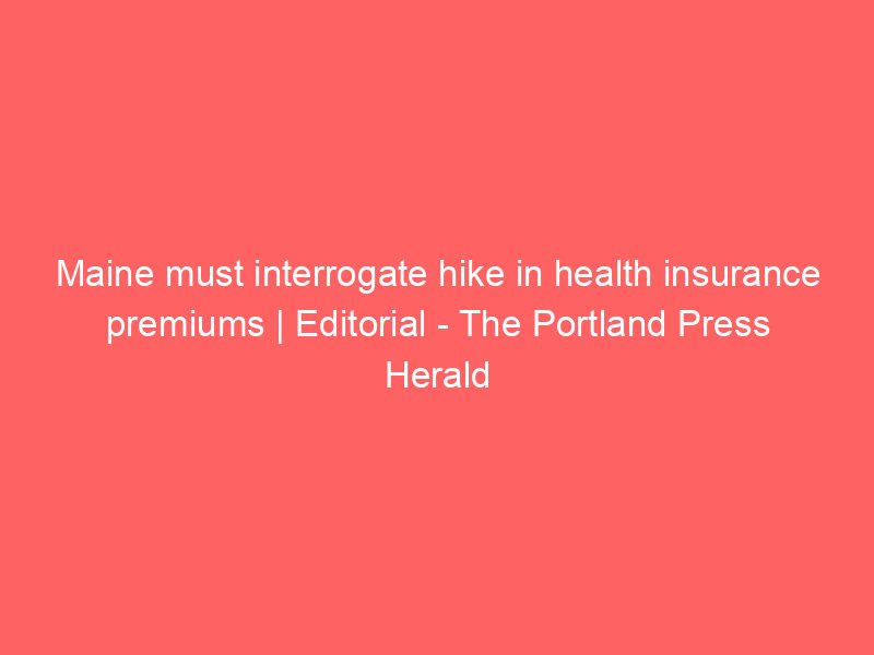maine must interrogate hike in health insurance premiums editorial the portland press herald 2200