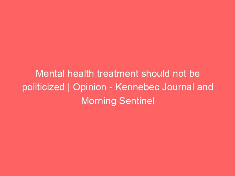 mental health treatment should not be politicized opinion kennebec journal and morning sentinel 2201