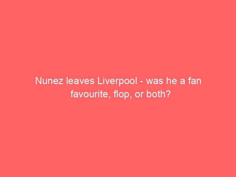 nunez leaves liverpool was he a fan favourite flop or both 2137