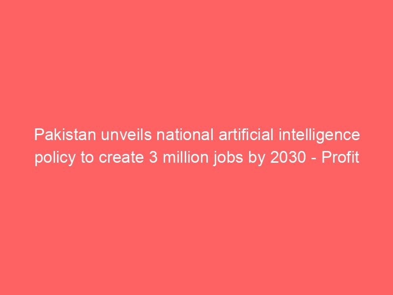 pakistan unveils national artificial intelligence policy to create 3 million jobs by 2030 profit by pakistan today 2204