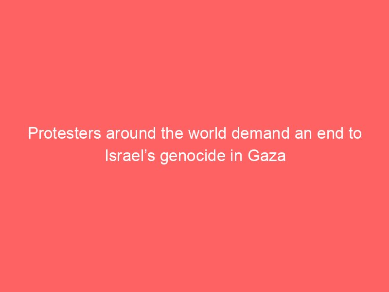 protesters around the world demand an end to israels genocide in gaza 2217
