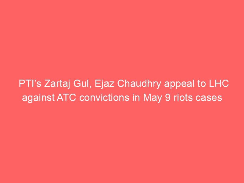 ptis zartaj gul ejaz chaudhry appeal to lhc against atc convictions in may 9 riots cases 2129
