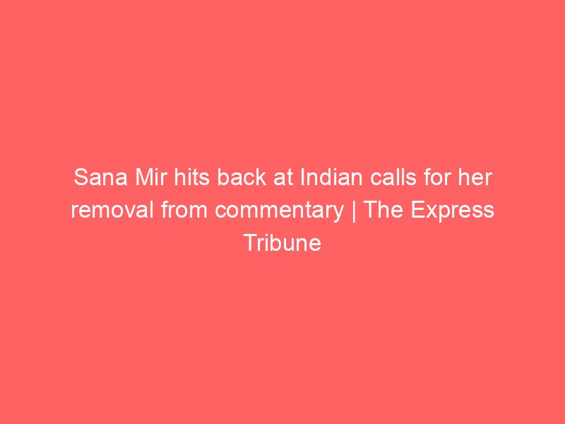 sana mir hits back at indian calls for her removal from commentary the express tribune 10983