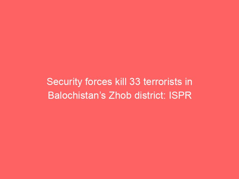 security forces kill 33 terrorists in balochistans zhob district ispr 2 126