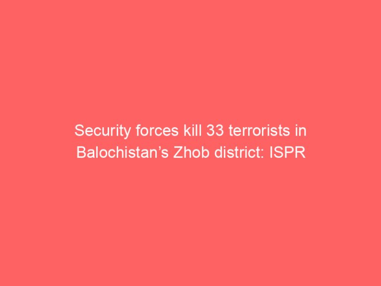 Security forces kill 33 terrorists in Balochistan’s Zhob district: ISPR
