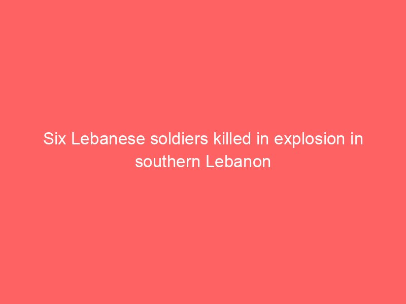 six lebanese soldiers killed in explosion in southern lebanon 2099