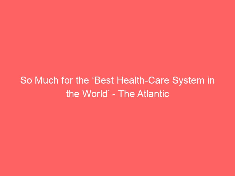 so much for the best health care system in the world the atlantic 147