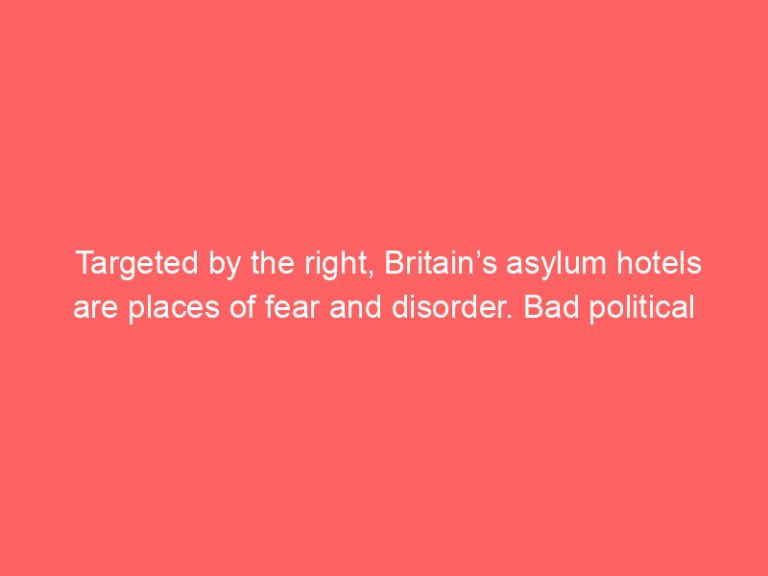 Targeted by the right, Britain’s asylum hotels are places of fear and disorder. Bad political decisions made it so | Daniel Trilling