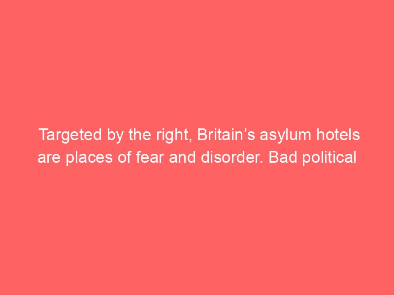targeted by the right britains asylum hotels are places of fear and disorder bad political decisions made it so daniel trilling 2073