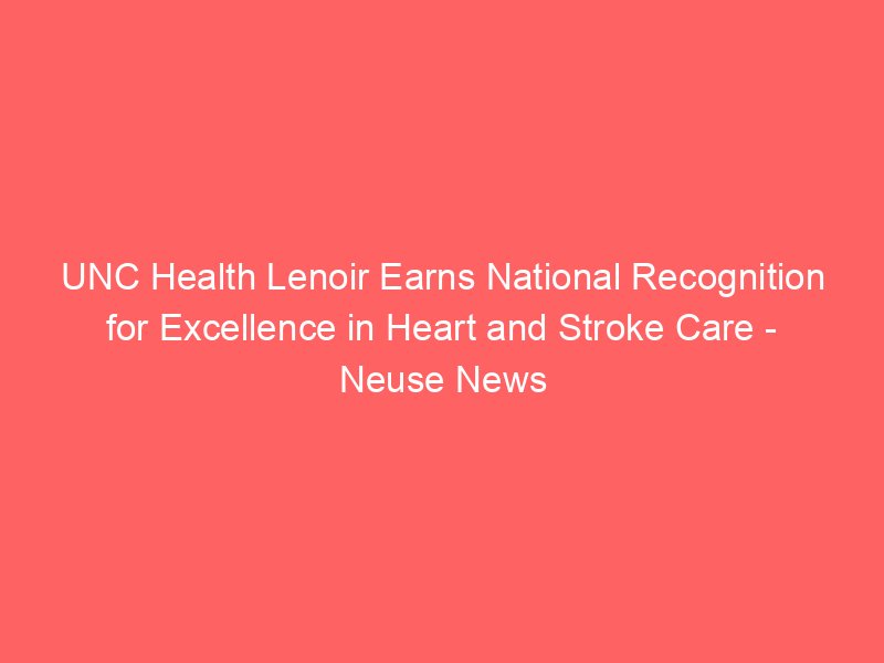 unc health lenoir earns national recognition for excellence in heart and stroke care neuse news 2223