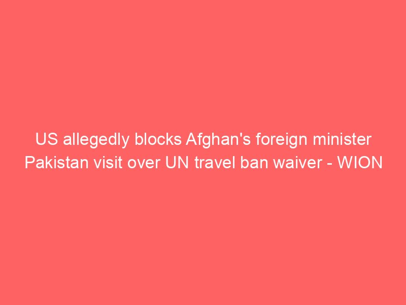 us allegedly blocks afghans foreign minister pakistan visit over un travel ban waiver wion 2205